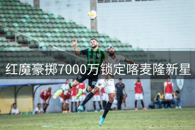 红魔豪掷7000万锁定喀麦隆新星 22岁中场能否扛起曼联大旗